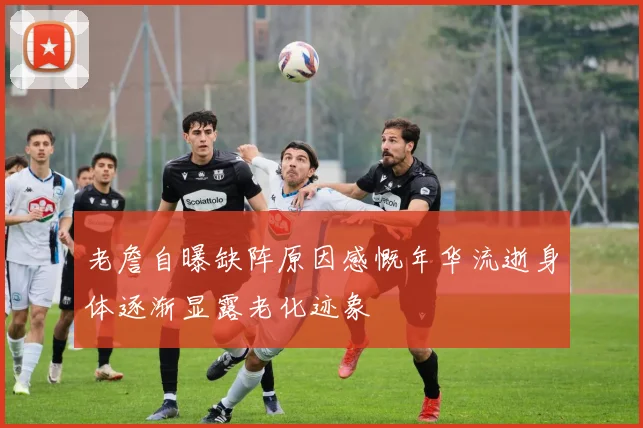 老詹自曝缺阵原因感慨年华流逝身体逐渐显露老化迹象