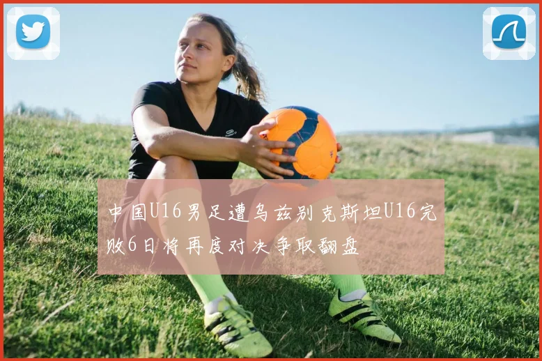 中国U16男足遭乌兹别克斯坦U16完败6日将再度对决争取翻盘