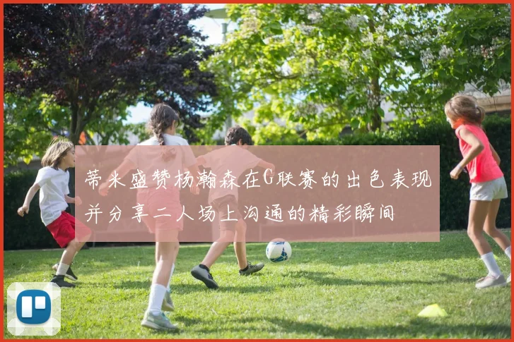 蒂米盛赞杨瀚森在G联赛的出色表现并分享二人场上沟通的精彩瞬间