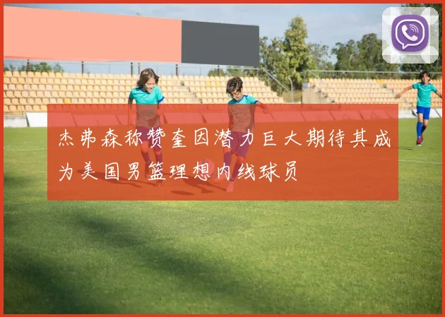 杰弗森称赞奎因潜力巨大期待其成为美国男篮理想内线球员