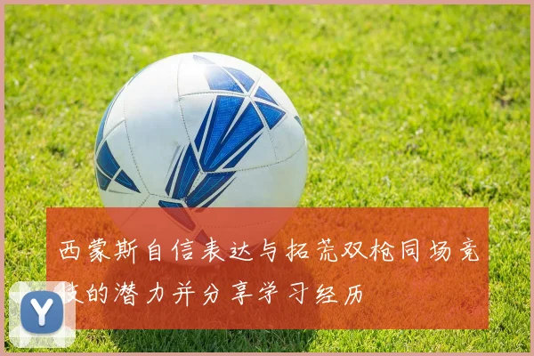 西蒙斯自信表达与拓荒双枪同场竞技的潜力并分享学习经历