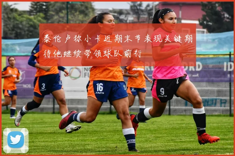 泰伦卢称小卡近期末节表现关键期待他继续带领球队前行