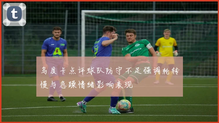 乌度卡点评球队防守不足强调轮转慢与急躁情绪影响表现