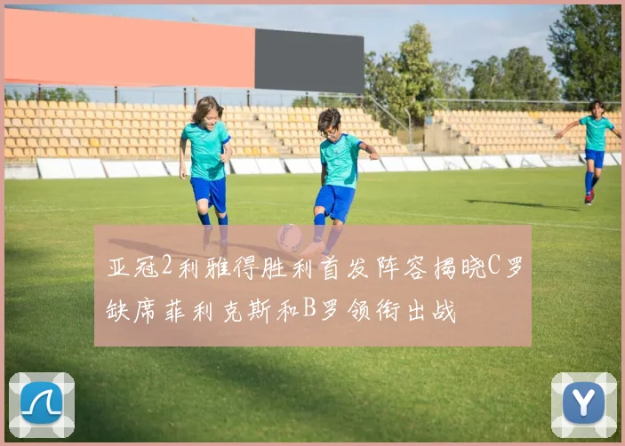 亚冠2利雅得胜利首发阵容揭晓C罗缺席菲利克斯和B罗领衔出战