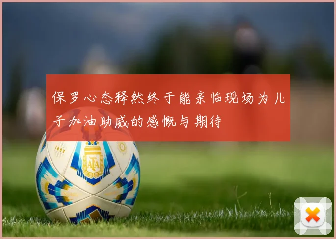 保罗心态释然终于能亲临现场为儿子加油助威的感慨与期待