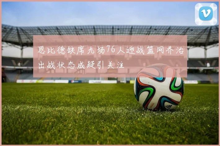 恩比德缺席九场76人迎战篮网乔治出战状态成疑引关注