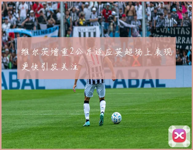 维尔茨增重2公斤适应英超场上表现更快引发关注