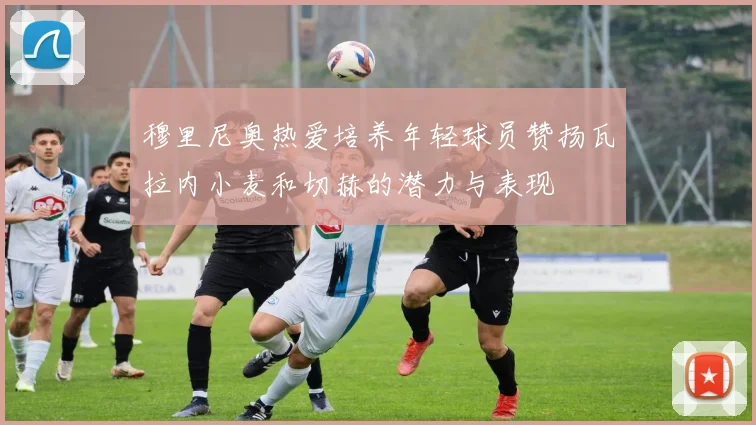 穆里尼奥热爱培养年轻球员赞扬瓦拉内小麦和切赫的潜力与表现