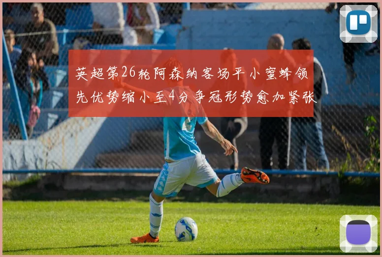 英超第26轮阿森纳客场平小蜜蜂领先优势缩小至4分争冠形势愈加紧张