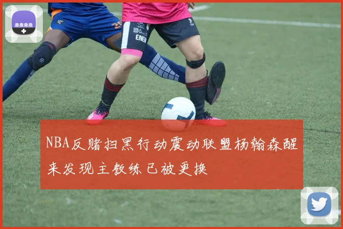 NBA反赌扫黑行动震动联盟杨翰森醒来发现主教练已被更换
