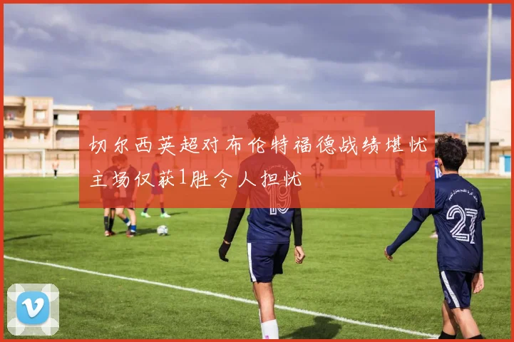 切尔西英超对布伦特福德战绩堪忧主场仅获1胜令人担忧