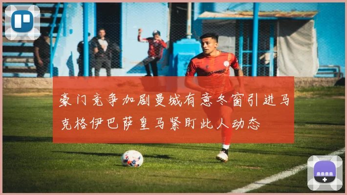 豪门竞争加剧曼城有意冬窗引进马克格伊巴萨皇马紧盯此人动态