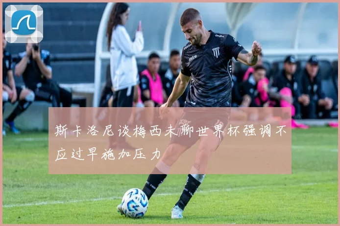 斯卡洛尼谈梅西未聊世界杯强调不应过早施加压力