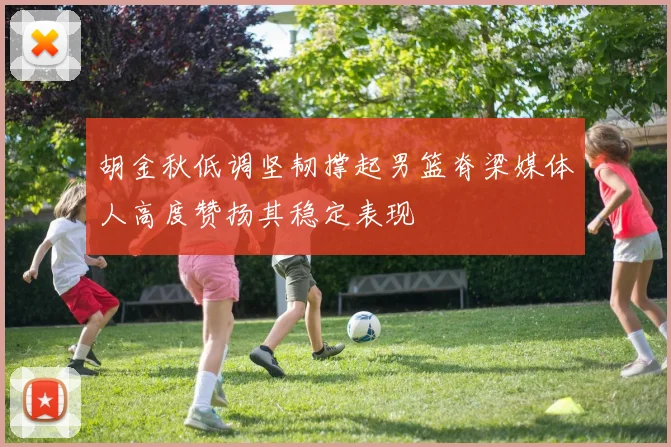 胡金秋低调坚韧撑起男篮脊梁媒体人高度赞扬其稳定表现