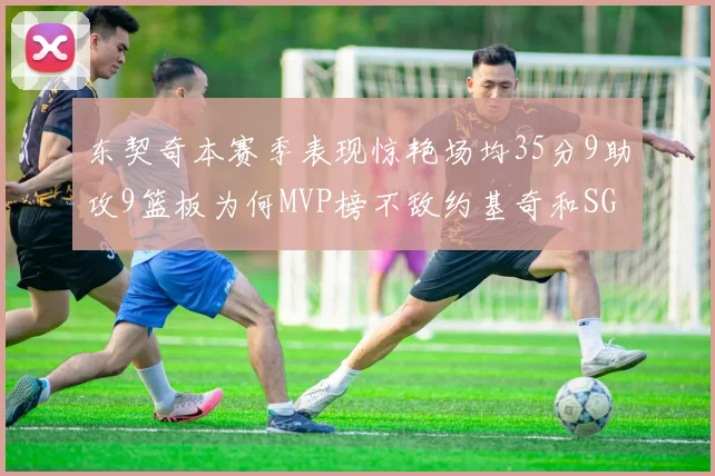 东契奇本赛季表现惊艳场均35分9助攻9篮板为何MVP榜不敌约基奇和SGA
