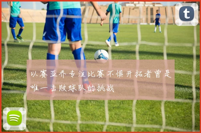 以赛亚乔专注比赛不惧开拓者曾是唯一击败球队的挑战