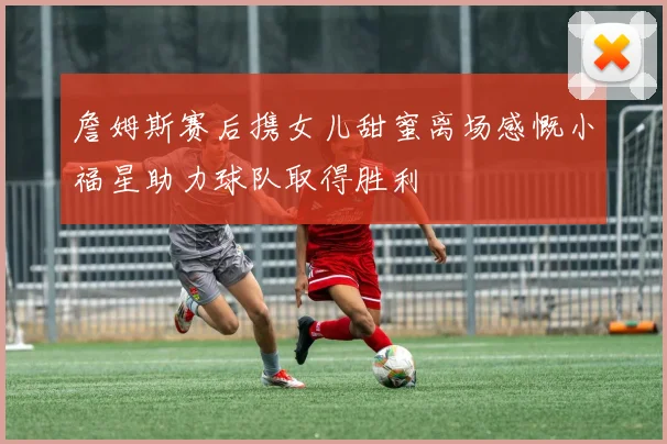 詹姆斯赛后携女儿甜蜜离场感慨小福星助力球队取得胜利