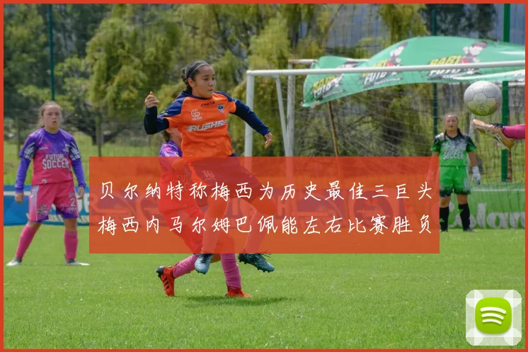 贝尔纳特称梅西为历史最佳三巨头梅西内马尔姆巴佩能左右比赛胜负
