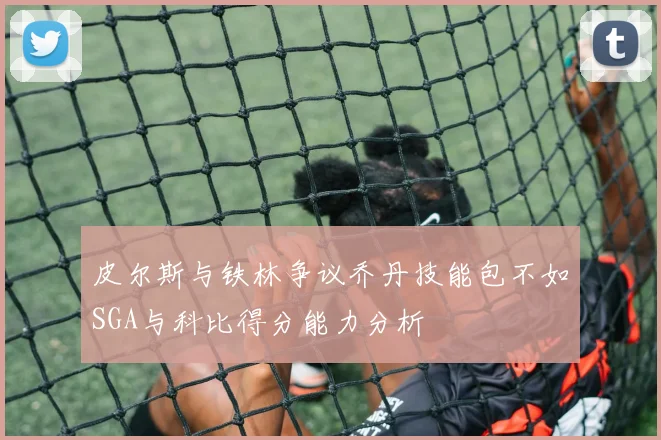 皮尔斯与铁林争议乔丹技能包不如SGA与科比得分能力分析