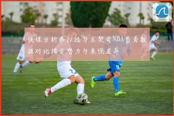 侠媒分析弗拉格与东契奇NBA首秀数据对比揭示潜力与表现差异