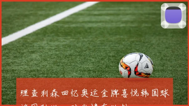 理查利森回忆奥运金牌喜悦韩国球迷因孙兴慜对我情有独钟