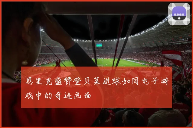 恩里克盛赞登贝莱进球如同电子游戏中的奇迹画面