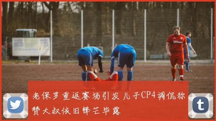 老保罗重返赛场引发儿子CP4调侃称赞大叔依旧锋芒毕露