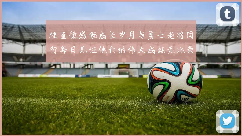 理查德感慨成长岁月与勇士老将同行每日见证他们的伟大成就无比荣幸