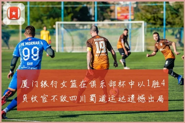 厦门银行女篮在俱乐部杯中以1胜4负收官不敌四川蜀道运达遗憾出局