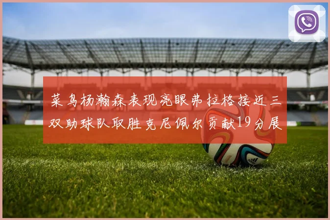 菜鸟杨瀚森表现亮眼弗拉格接近三双助球队取胜克尼佩尔贡献19分展现实力