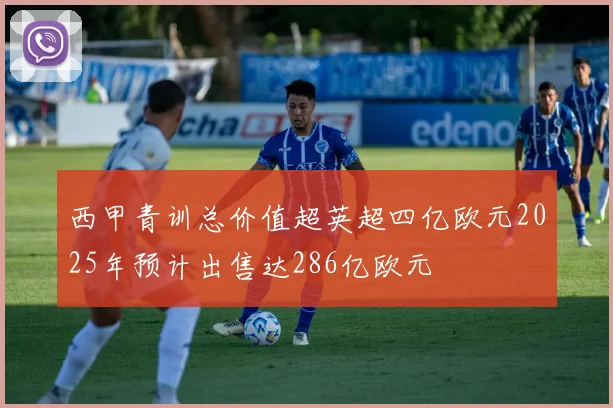 西甲青训总价值超英超四亿欧元2025年预计出售达286亿欧元