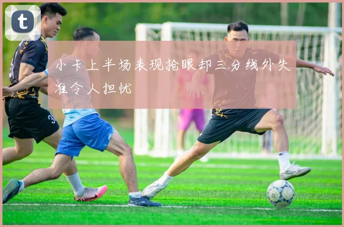 小卡上半场表现抢眼却三分线外失准令人担忧