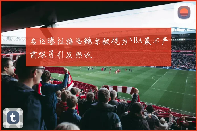 名记曝拉梅洛鲍尔被视为NBA最不严肃球员引发热议
