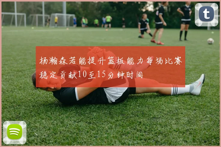 杨瀚森若能提升篮板能力每场比赛稳定贡献10至15分钟时间